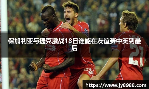 熊猫体育保加利亚与捷克激战18日谁能在友谊赛中笑到最后